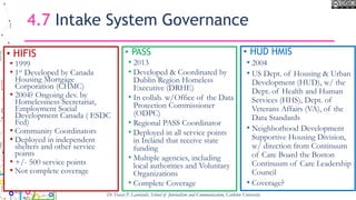 4.7 Intake System Governance
• HIFIS
• 1999
• 1st Developed by Canada
Housing Mortgage
Corporation (CHMC)
• 2004? Ongoing dev. by
Homelessness Secretariat,
Employment Social
Development Canada ( ESDC
Fed)
• Community Coordinators
• Deployed in independent
shelters and other service
points
• +/- 500 service points
• Not complete coverage
• PASS
• 2013
• Developed & Coordinated by
Dublin Region Homeless
Executive (DRHE)
• In collab. w/Office of the Data
Protection Commissioner
(ODPC)
• Regional PASS Coordinator
• Deployed in all service points
in Ireland that receive state
funding
• Multiple agencies, including
local authorities and Voluntary
Organizations
• Complete Coverage
Dr Tracey P. Lauriault, School of Journalism and Communication, Carleton University
• HUD HMIS
• 2004
• US Dept. of Housing & Urban
Development (HUD), w/ the
Dept. of Health and Human
Services (HHS), Dept. of
Veterans Affairs (VA), of the
Data Standards
• Neighborhood Development
Supportive Housing Division,
w/ direction from Continuum
of Care Board the Boston
Continuum of Care Leadership
Council
• Coverage?
 