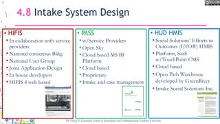 4.8 Intake System Design
• HIFIS
• In collaboration with service
providers
• National consensus Bldg.
• National User Group
• Joint Application Design
• In house developers
• HIFIS 4 web based
• PASS
• w/Service Providers
• Open Sky
• Cloud based MS BI
Platform
• Cloud based
• Proprietary
• Intake and case management
Dr Tracey P. Lauriault, School of Journalism and Communication, Carleton University
• HUD HMIS
• Social Solutions’ Efforts to
Outcomes (ETO®) HMIS
• Platform, SaaS
w/TouchPoint CMS
• Cloud based
• Open Path Warehouse
developed by GreenRiver
• Intake Social Solutions Inc.
 