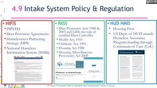 4.9 Intake System Policy & Regulation
• HIFIS
• PIPEDA
• Data Provision Agreements
• Homelessness Partnering
Strategy (HPS)
• National Homeless
Information System (NHIS)
• PASS
• Data Protection Acts 1988 &
2003 and fulfils the role of
certified Data Controller.
• Health Act, 1953
• Childcare Act, 1991,
• Housing Act 1988
• Housing (Miscellaneous
Provisions) Act 2009
Dr Tracey P. Lauriault, School of Journalism and Communication, Carleton University
• HUD HMIS
• Housing First
• US Dept. of HUD awards
Homeless Assistance
Program funding through
Continuum of Care (CoC)
 