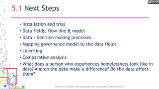 5.1 Next Steps
• Installation and trial
• Data fields, flow line & model
• Data - Decision making processes
• Mapping governance model to the data fields
• Licencing
• Comparative analysis
• What does a person who experiences homelessness look like in
data? And do the data make a difference? Do the data affect
them?
Dr Tracey P. Lauriault, School of Journalism and Communication, Carleton University
 
