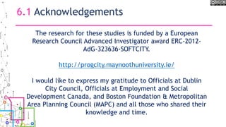6.1 Acknowledgements
The research for these studies is funded by a European
Research Council Advanced Investigator award ERC-2012-
AdG-323636-SOFTCITY.
http://progcity.maynoothuniversity.ie/
I would like to express my gratitude to Officials at Dublin
City Council, Officials at Employment and Social
Development Canada, and Boston Foundation & Metropolitan
Area Planning Council (MAPC) and all those who shared their
knowledge and time.
 