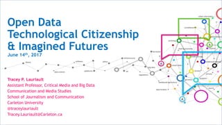Open Data
Technological Citizenship
& Imagined Futures
June 14th, 2017
Tracey P. Lauriault
Assistant Professor, Critical Media and Big Data
Communication and Media Studies
School of Journalism and Communication
Carleton University
@traceylauriault
Tracey.Lauriault@Carleton.ca
 