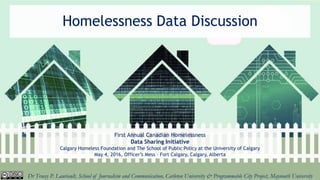 Homelessness Data Discussion
First Annual Canadian Homelessness
Data Sharing Initiative
Calgary Homeless Foundation and The School of Public Policy at the University of Calgary
May 4, 2016, Officer’s Mess – Fort Calgary, Calgary, Alberta
Dr Tracey P. Lauriault, School of Journalism and Communication, Carleton University & Programmable City Project, Maynooth University
 