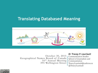 October 30, 2015
Geographical Names Board of Canada
16th Annual Meeting
395 Wellington Street
WOOD QUAY VENUE, DUBLIN, 24 APRIL 2015
Dr Tracey P. Lauriault
Communication Studies
School of Journalism and
Communication
Tracey.Lauriault@carleton.ca
@TraceyLauriault
Translating Databased Meaning
 