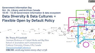 Government Information Day
Oct. 26, Library and Archives Canada
10:45 – 12:30 Government information & data ecosystem
Data Diversity & Data Cultures =
Flexible Open by Default Policy
Dr. Tracey P. Lauriault
Assistant Professor of Critical Media and Big Data
School of Journalism and Communication
Carleton University, Ottawa, ON, Canada
Tracey.Lauriault@Carleton.ca
ORCID: orcid.org/0000-0003-1847-2738
 