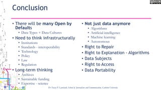 Conclusion
• There will be many Open by
Defaults
• Data Types + Data Cultures
• Need to think infrastructurally
• Institutions
• Standards - interoperability
• Technology
• Policy
• Law
• Regulation
• Long-term thinking
• Archives
• Sustainable funding
• Expertise - science
• Not just data anymore
• Algorithms
• Artificial intelligence
• Machine learning
• Autonomous
• Right to Repair
• Right to Explanation - Algorithms
• Data Subjects
• Right to Access
• Data Portability
Dr Tracey P. Lauriault, School of Journalism and Communication, Carleton University
 
