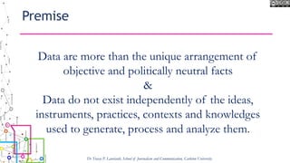 Premise
Dr Tracey P. Lauriault, School of Journalism and Communication, Carleton University
Data are more than the unique arrangement of
objective and politically neutral facts
&
Data do not exist independently of the ideas,
instruments, practices, contexts and knowledges
used to generate, process and analyze them.
 
