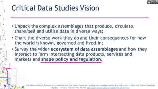 • Unpack the complex assemblages that produce, circulate,
share/sell and utilise data in diverse ways;
• Chart the diverse work they do and their consequences for how
the world is known, governed and lived-in;
• Survey the wider ecosystem of data assemblages and how they
interact to form intersecting data products, services and
markets and shape policy and regulation.
Critical Data Studies Vision
Rob Kitchin and Tracey P. Lauriault, 2018, Toward a Critical Data Studies: Charting and Unpacking Data Assemblages and their Work, in J. Eckert,, A. Shears & J. Thatcher, Geoweb and
Big Data, University of Nebraska Press , Pre-Print http://papers.ssrn.com/sol3/papers.cfm?abstract_id=2474112
 