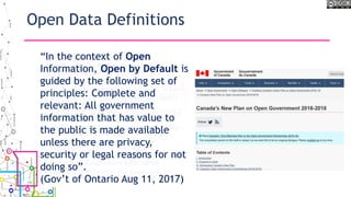 Open Data Definitions
• 1959 Antarctic Treaty
• 1992 - UNCED – Agenda 21 Chapter 40,
Information for Decision Making
• 1996 Global Map
• 2002 – UNCED – Agenda 21 + 10 Down To Earth
• 2005 - Open Knowledge Foundation (OKNF) -
11 Principles (Licence specific)
• 2007 GEOSS - Data Sharing Principles for the
Global Earth Observing System of Systems
• 2007 - US Open Government Working Group -
8 principles of Open Government Data
• 2007 Science Commons Protocol for
Implementing Open Access Data
• 2007 Sunlight Foundation - 10 Principles for
Opening Up Government Information
• 2007 OECD, Principles and Guidelines for
Access to Research Data from Public Funding
• 2008 OECD, Recommendations on Public
Sector Information
• 2009 W3C - Publishing Open Government Data
• 2010 Tim Berners-Lee 5 Star of Open Data
• 2010 Panton Principles for Open Data in
Science
• 2010 Ontario Information Privacy
Commissioner - 7 Principles
• 2013 Open Economics Principles
• US Association of Computing Machinery
(USACM) – Recommendations on Open
Government
• American Library Association (ALA) – Access to
Government Information Principles
• 2013 G8 Open Data Charter
• 2015 International Open Data Charter
“In the context of Open
Information, Open by Default is
guided by the following set of
principles: Complete and
relevant: All government
information that has value to
the public is made available
unless there are privacy,
security or legal reasons for not
doing so”.
(Gov’t of Ontario Aug 11, 2017)
 