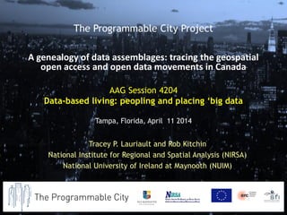 AAG Session 4204
Data-based living: peopling and placing ‘big data
Tampa, Florida, April 11 2014
Tracey P. Lauriault and Rob Kitchin
National Institute for Regional and Spatial Analysis (NIRSA)
National University of Ireland at Maynooth (NUIM)
The Programmable City Project
A genealogy of data assemblages: tracing the geospatial
open access and open data movements in Canada
 