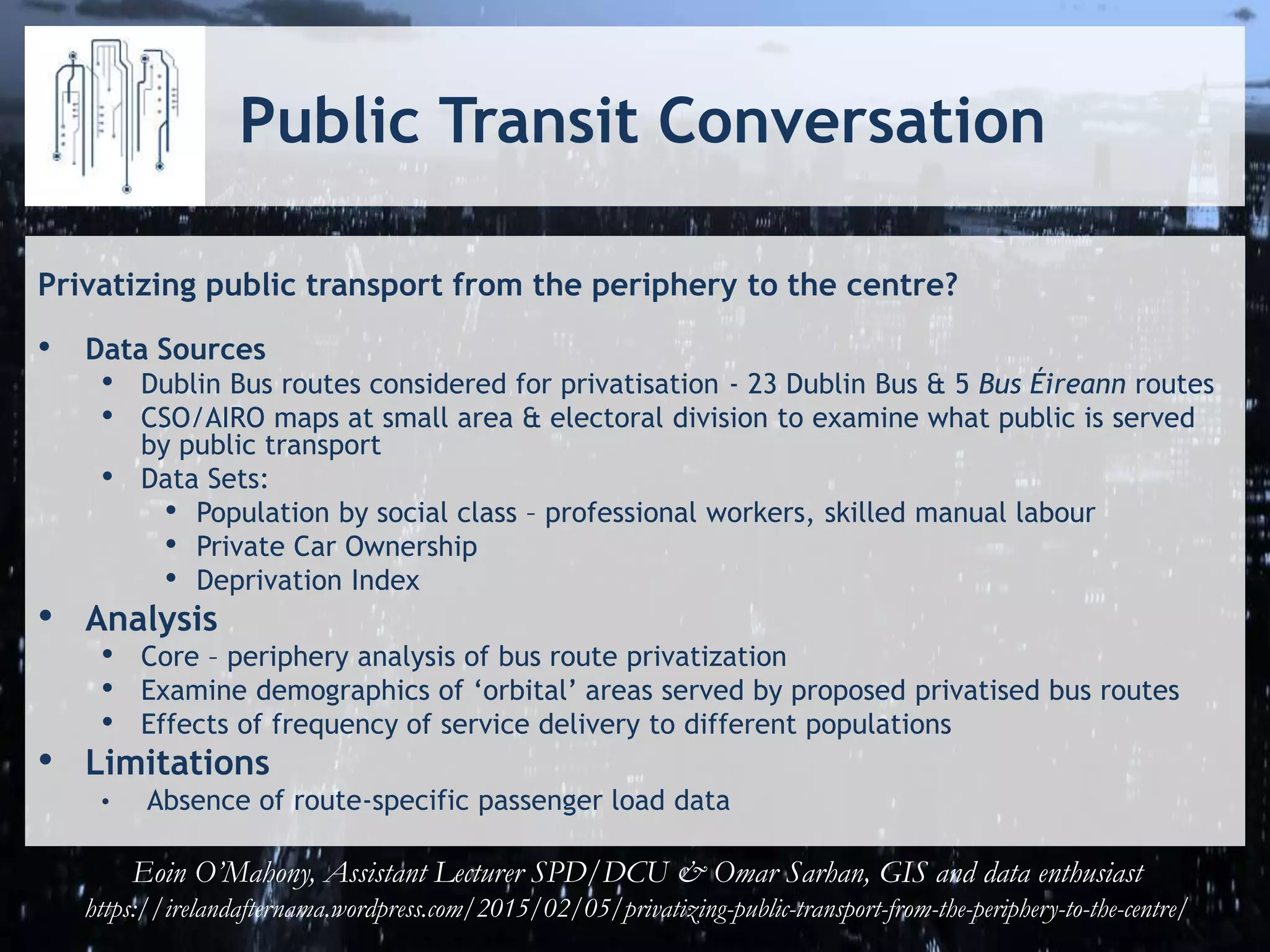 Public Transit Conversation
Privatizing public transport from the periphery to the centre?
• Data Sources
• Dublin Bus routes considered for privatisation - 23 Dublin Bus & 5 Bus Éireann routes
• CSO/AIRO maps at small area & electoral division to examine what public is served
by public transport
• Data Sets:
• Population by social class – professional workers, skilled manual labour
• Private Car Ownership
• Deprivation Index
• Analysis
• Core – periphery analysis of bus route privatization
• Examine demographics of ‘orbital’ areas served by proposed privatised bus routes
• Effects of frequency of service delivery to different populations
• Limitations
• Absence of route-specific passenger load data
Eoin O’Mahony, Assistant Lecturer SPD/DCU & Omar Sarhan, GIS and data enthusiast
https://irelandafternama.wordpress.com/2015/02/05/privatizing-public-transport-from-the-periphery-to-the-centre/
 