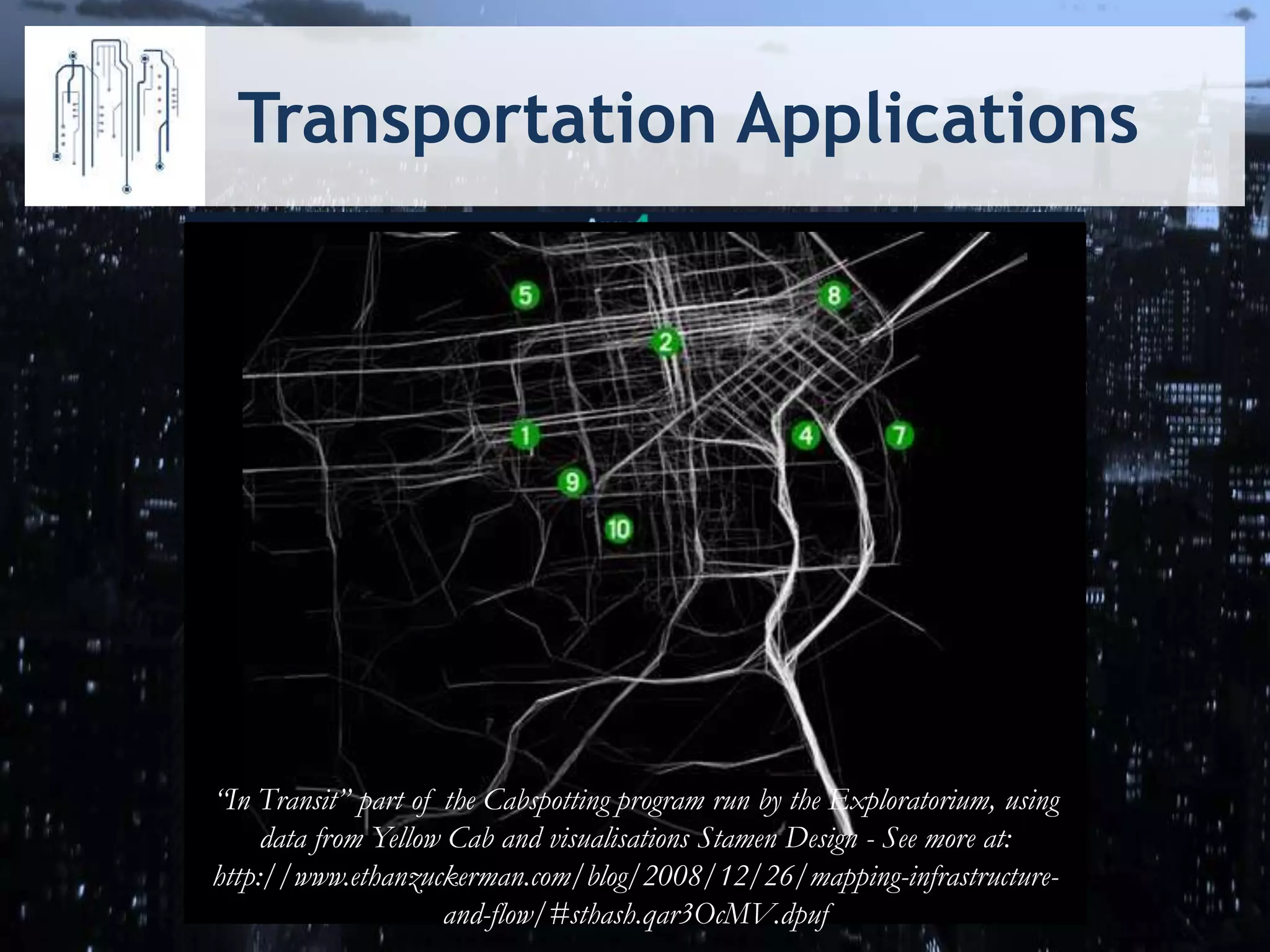 Transportation Applications
http://www.dublinbus.ie/en/rtpi/sources-of-real-time-information
http://www.apps4ottawa.ca
/en/apps/68
“In Transit” part of the Cabspotting program run by the Exploratorium, using
data from Yellow Cab and visualisations Stamen Design - See more at:
http://www.ethanzuckerman.com/blog/2008/12/26/mapping-infrastructure-
and-flow/#sthash.qar3OcMV.dpuf
 