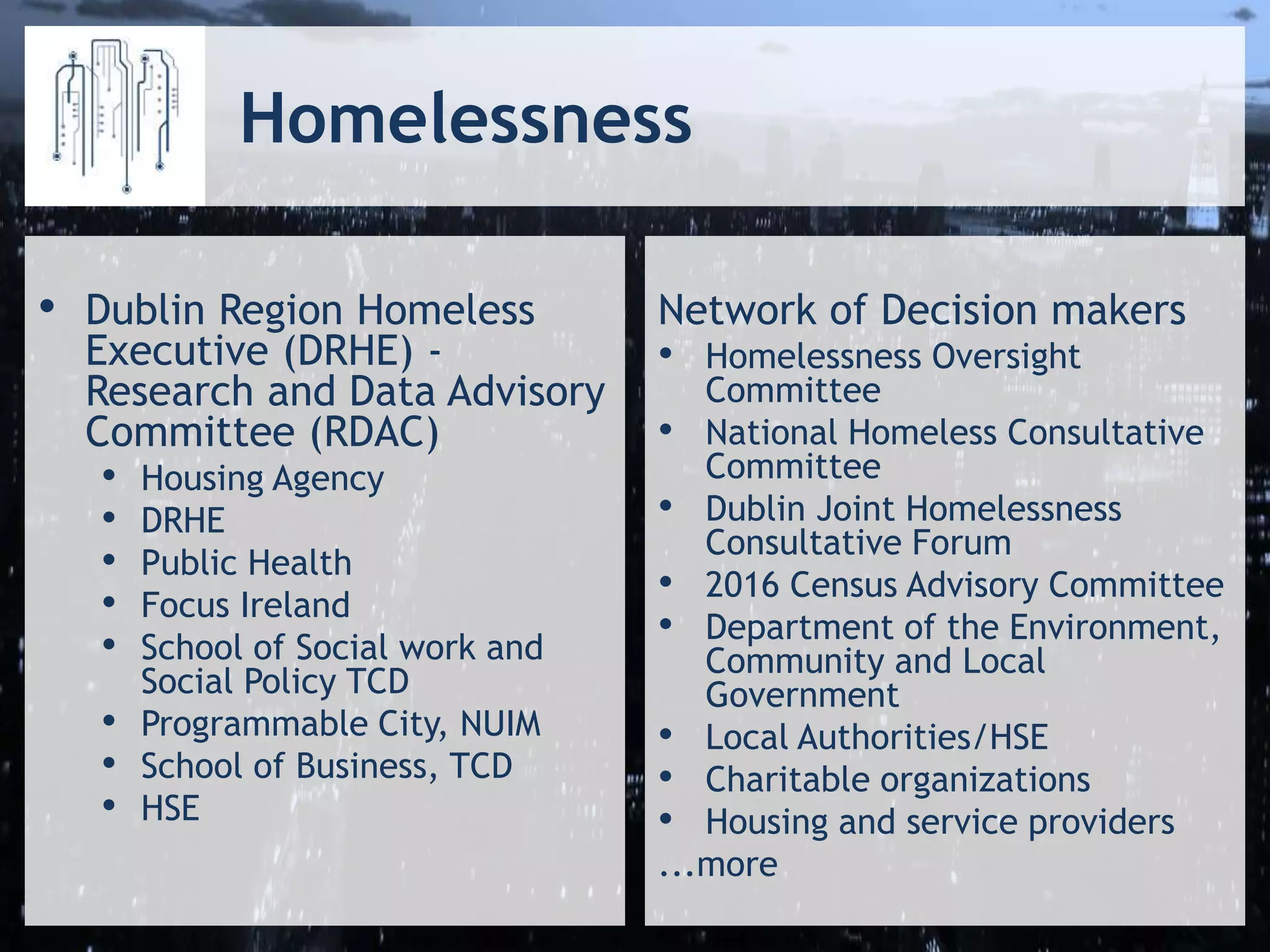 Homelessness
• Dublin Region Homeless
Executive (DRHE) -
Research and Data Advisory
Committee (RDAC)
• Housing Agency
• DRHE
• Public Health
• Focus Ireland
• School of Social work and
Social Policy TCD
• Programmable City, NUIM
• School of Business, TCD
• HSE
Network of Decision makers
• Homelessness Oversight
Committee
• National Homeless Consultative
Committee
• Dublin Joint Homelessness
Consultative Forum
• 2016 Census Advisory Committee
• Department of the Environment,
Community and Local
Government
• Local Authorities/HSE
• Charitable organizations
• Housing and service providers
...more
 