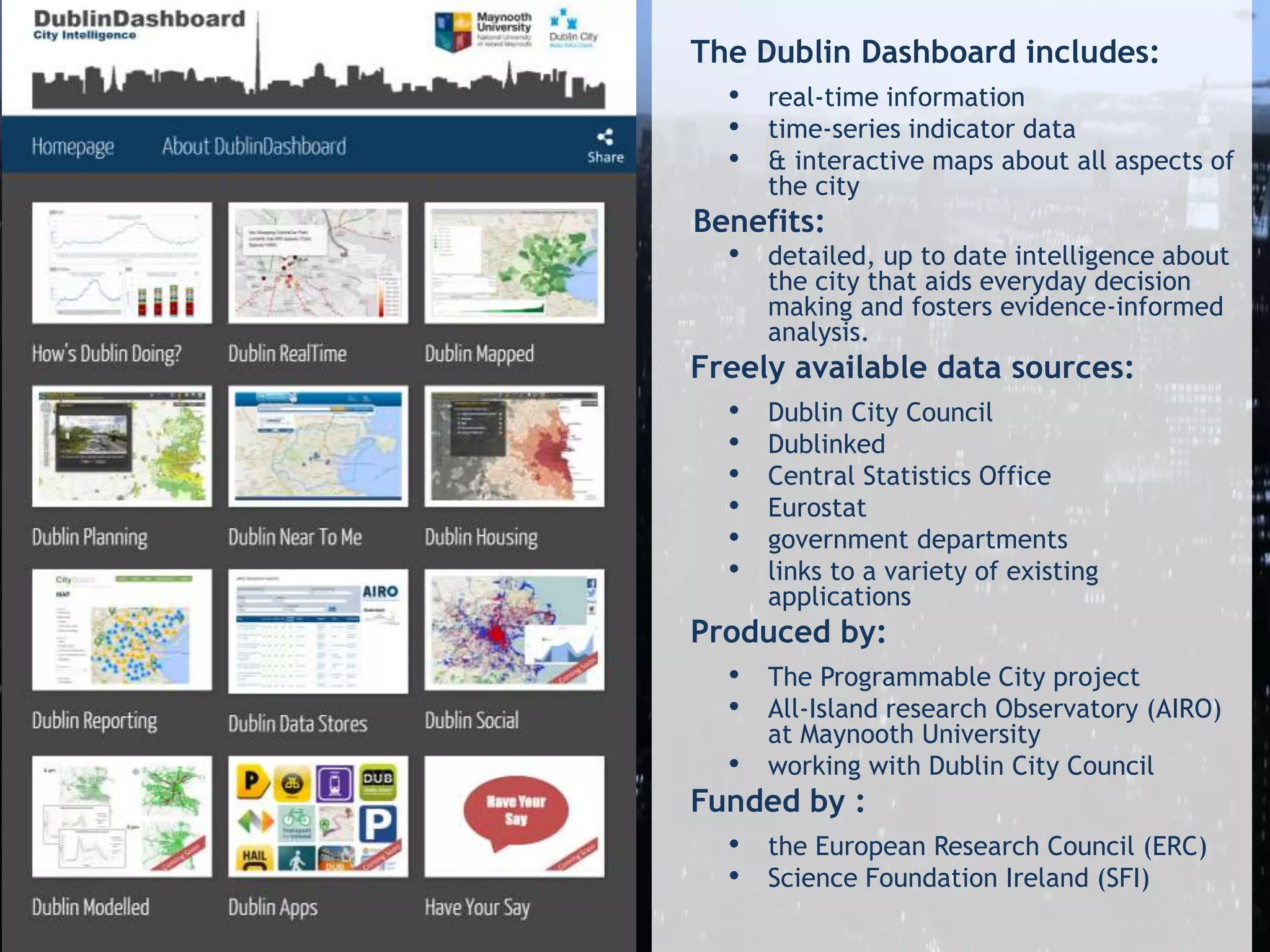 The Dublin Dashboard includes:
• real-time information
• time-series indicator data
• & interactive maps about all aspects of
the city
Benefits:
• detailed, up to date intelligence about
the city that aids everyday decision
making and fosters evidence-informed
analysis.
Freely available data sources:
• Dublin City Council
• Dublinked
• Central Statistics Office
• Eurostat
• government departments
• links to a variety of existing
applications
Produced by:
• The Programmable City project
• All-Island research Observatory (AIRO)
at Maynooth University
• working with Dublin City Council
Funded by :
• the European Research Council (ERC)
• Science Foundation Ireland (SFI)
 