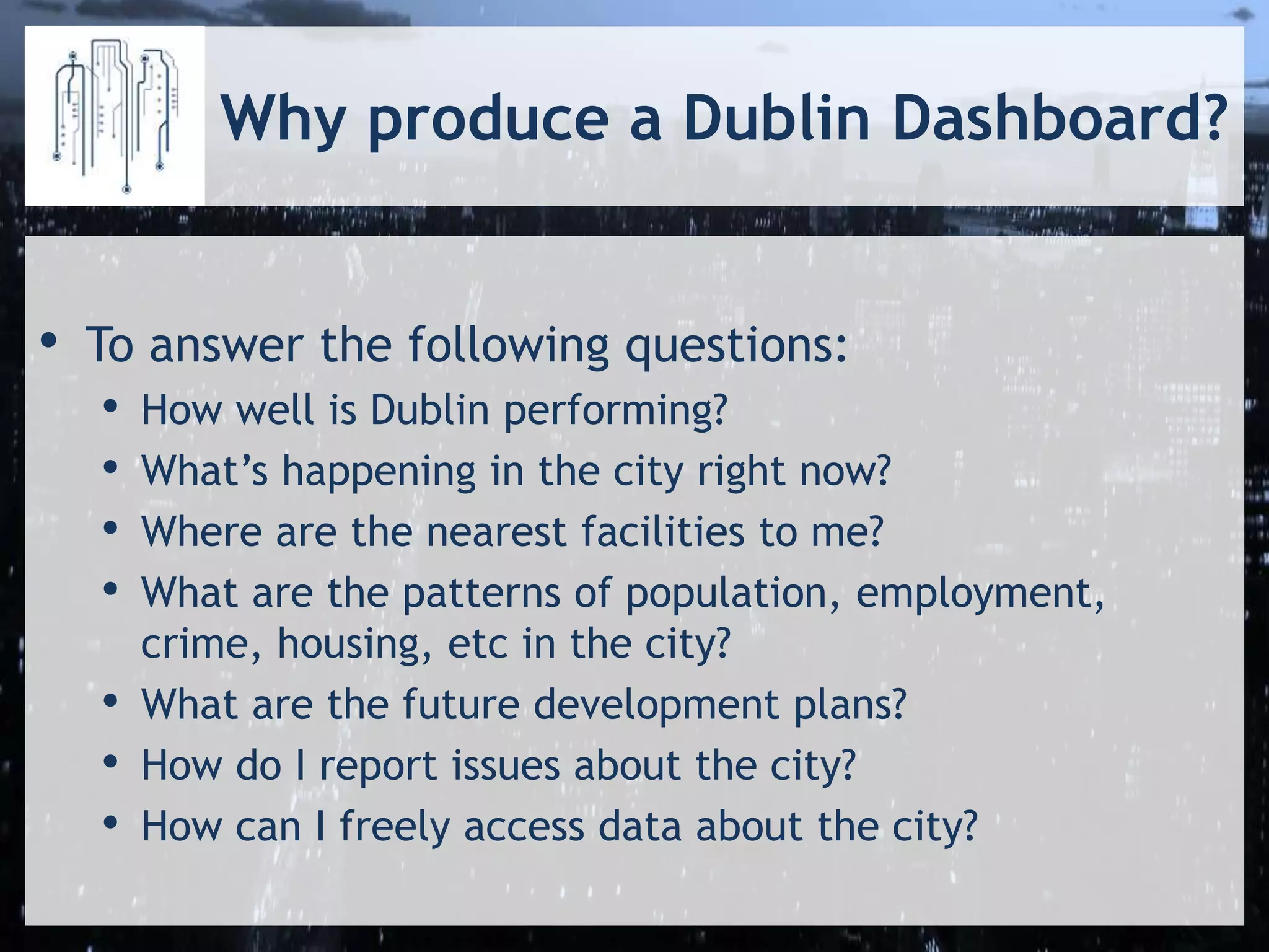 Why produce a Dublin Dashboard?
• To answer the following questions:
• How well is Dublin performing?
• What’s happening in the city right now?
• Where are the nearest facilities to me?
• What are the patterns of population, employment,
crime, housing, etc in the city?
• What are the future development plans?
• How do I report issues about the city?
• How can I freely access data about the city?
 