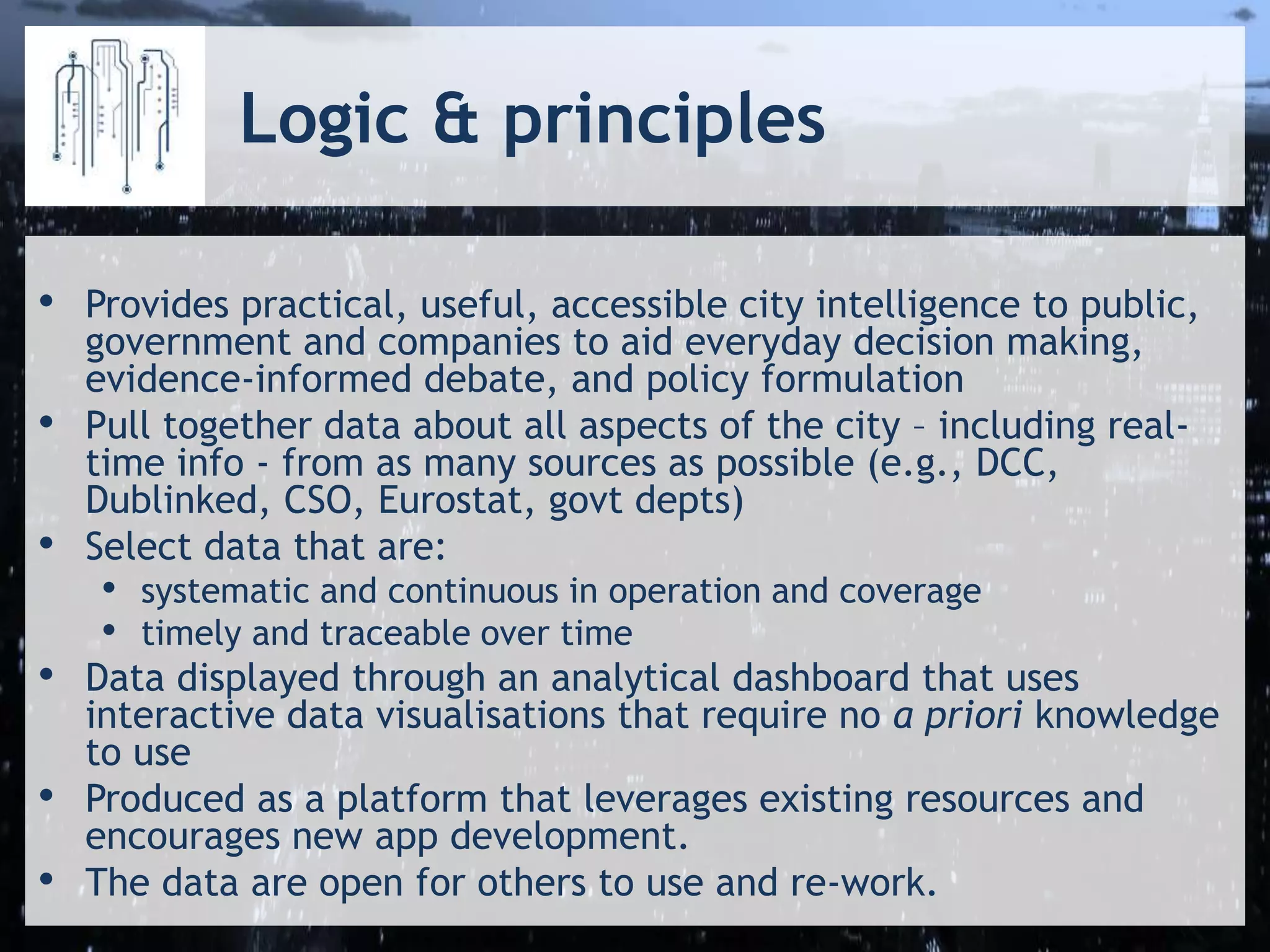 Logic & principles
• Provides practical, useful, accessible city intelligence to public,
government and companies to aid everyday decision making,
evidence-informed debate, and policy formulation
• Pull together data about all aspects of the city – including real-
time info - from as many sources as possible (e.g., DCC,
Dublinked, CSO, Eurostat, govt depts)
• Select data that are:
• systematic and continuous in operation and coverage
• timely and traceable over time
• Data displayed through an analytical dashboard that uses
interactive data visualisations that require no a priori knowledge
to use
• Produced as a platform that leverages existing resources and
encourages new app development.
• The data are open for others to use and re-work.
 
