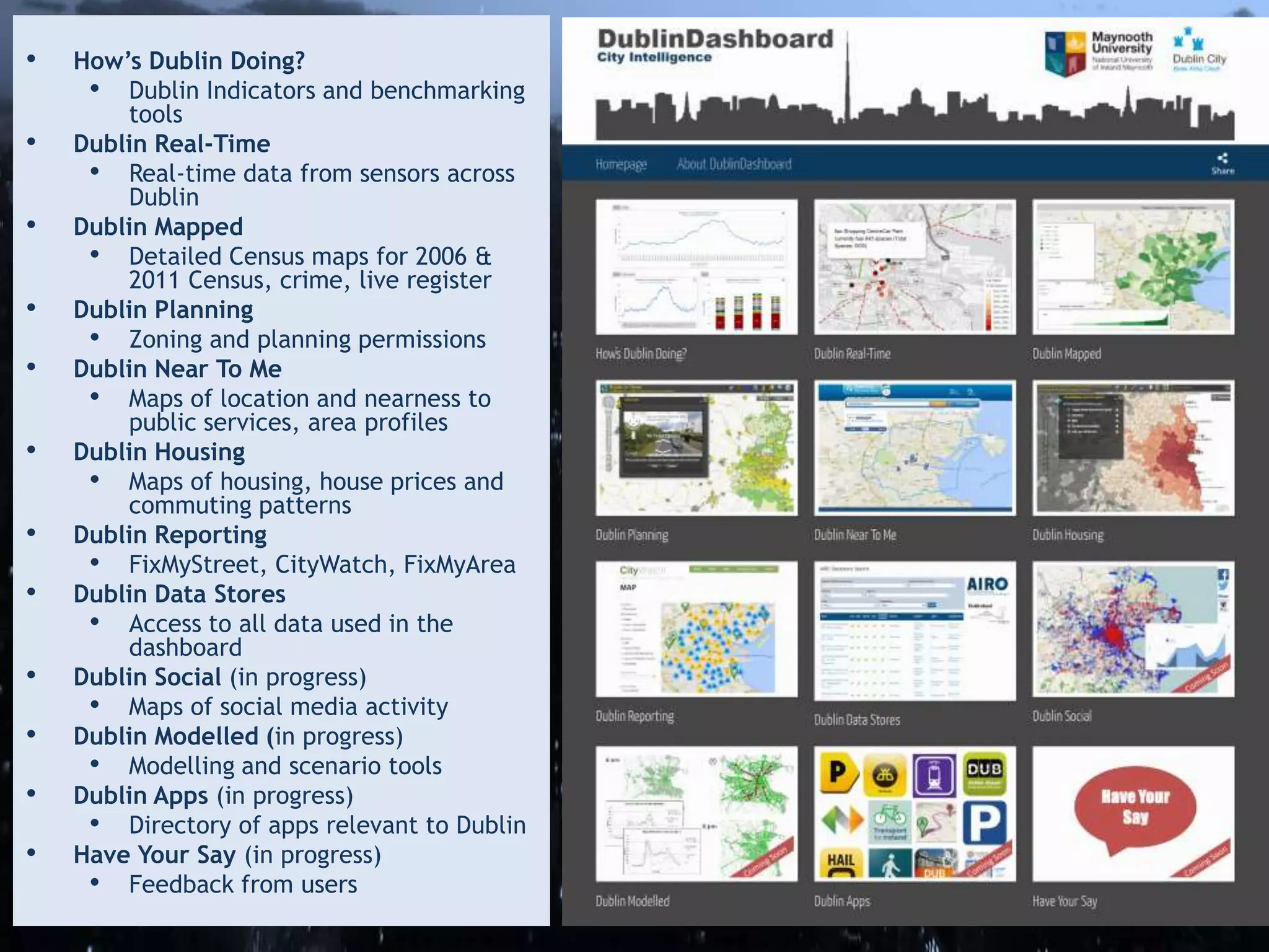 • How’s Dublin Doing?
• Dublin Indicators and benchmarking
tools
• Dublin Real-Time
• Real-time data from sensors across
Dublin
• Dublin Mapped
• Detailed Census maps for 2006 &
2011 Census, crime, live register
• Dublin Planning
• Zoning and planning permissions
• Dublin Near To Me
• Maps of location and nearness to
public services, area profiles
• Dublin Housing
• Maps of housing, house prices and
commuting patterns
• Dublin Reporting
• FixMyStreet, CityWatch, FixMyArea
• Dublin Data Stores
• Access to all data used in the
dashboard
• Dublin Social (in progress)
• Maps of social media activity
• Dublin Modelled (in progress)
• Modelling and scenario tools
• Dublin Apps (in progress)
• Directory of apps relevant to Dublin
• Have Your Say (in progress)
• Feedback from users
 