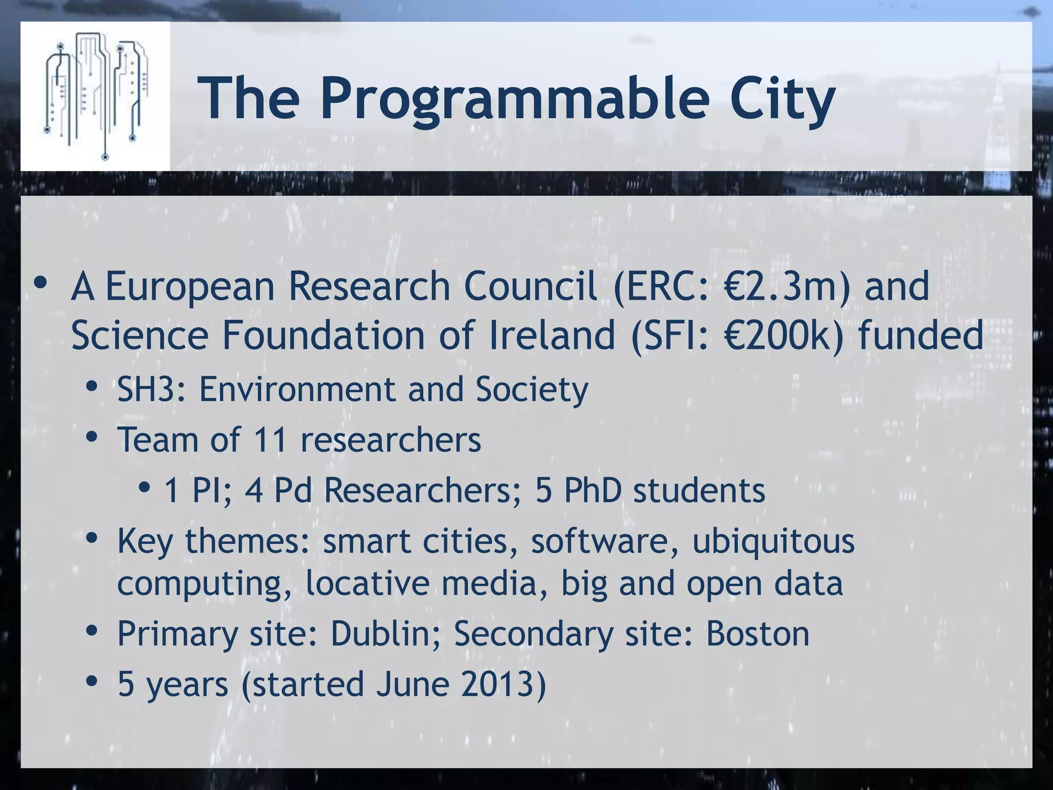 The Programmable City
• A European Research Council (ERC: €2.3m) and
Science Foundation of Ireland (SFI: €200k) funded
• SH3: Environment and Society
• Team of 11 researchers
• 1 PI; 4 Pd Researchers; 5 PhD students
• Key themes: smart cities, software, ubiquitous
computing, locative media, big and open data
• Primary site: Dublin; Secondary site: Boston
• 5 years (started June 2013)
 