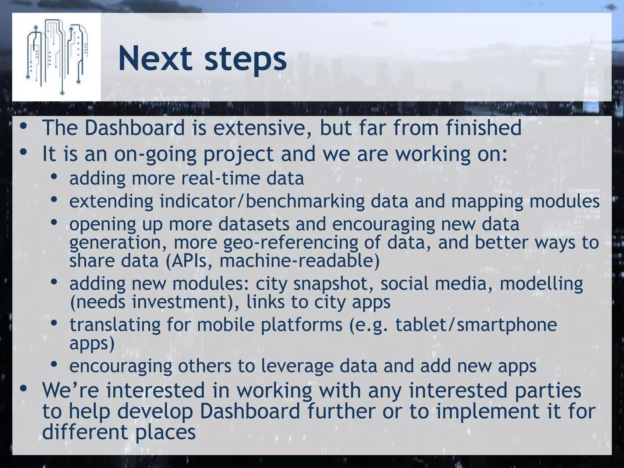 Next steps
• The Dashboard is extensive, but far from finished
• It is an on-going project and we are working on:
• adding more real-time data
• extending indicator/benchmarking data and mapping modules
• opening up more datasets and encouraging new data
generation, more geo-referencing of data, and better ways to
share data (APIs, machine-readable)
• adding new modules: city snapshot, social media, modelling
(needs investment), links to city apps
• translating for mobile platforms (e.g. tablet/smartphone
apps)
• encouraging others to leverage data and add new apps
• We’re interested in working with any interested parties
to help develop Dashboard further or to implement it for
different places
 
