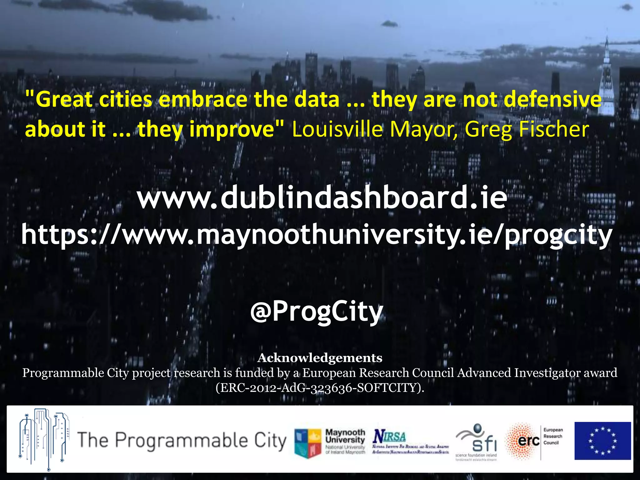 www.dublindashboard.ie
https://www.maynoothuniversity.ie/progcity
@ProgCity
Acknowledgements
Programmable City project research is funded by a European Research Council Advanced Investigator award
(ERC-2012-AdG-323636-SOFTCITY).
"Great cities embrace the data ... they are not defensive
about it ... they improve" Louisville Mayor, Greg Fischer
 