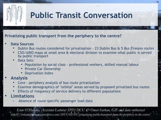 Public Transit Conversation
Privatizing public transport from the periphery to the centre?
• Data Sources
• Dublin Bus routes considered for privatisation - 23 Dublin Bus & 5 Bus Éireann routes
• CSO/AIRO maps at small area & electoral division to examine what public is served
by public transport
• Data Sets:
• Population by social class – professional workers, skilled manual labour
• Private Car Ownership
• Deprivation Index
• Analysis
• Core – periphery analysis of bus route privatization
• Examine demographics of ‘orbital’ areas served by proposed privatised bus routes
• Effects of frequency of service delivery to different populations
• Limitations
• Absence of route-specific passenger load data
Eoin O’Mahony, Assistant Lecturer SPD/DCU & Omar Sarhan, GIS and data enthusiast
https://irelandafternama.wordpress.com/2015/02/05/privatizing-public-transport-from-the-periphery-to-the-centre/
 