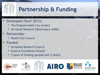 Partnership & Funding
• Developed (Start 2013):
• The Programmable City project
• All-Island Research Observatory (AIRO)
• Partnership:
• Dublin City Council
• Funded:
• European Research Council
• Science Foundation Ireland
• 2 years of funding (spread over 3 years)
 