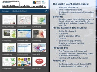 The Dublin Dashboard includes:
• real-time information
• time-series indicator data
• & interactive maps about all aspects of
the city
Benefits:
• detailed, up to date intelligence about
the city that aids everyday decision
making and fosters evidence-informed
analysis.
Freely available data sources:
• Dublin City Council
• Dublinked
• Central Statistics Office
• Eurostat
• government departments
• links to a variety of existing
applications
Produced by:
• The Programmable City project
• All-Island research Observatory (AIRO)
at Maynooth University
• working with Dublin City Council
Funded by :
• the European Research Council (ERC)
• Science Foundation Ireland (SFI)
 