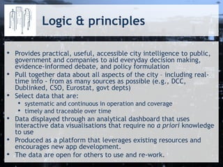 Logic & principles
• Provides practical, useful, accessible city intelligence to public,
government and companies to aid everyday decision making,
evidence-informed debate, and policy formulation
• Pull together data about all aspects of the city – including real-
time info - from as many sources as possible (e.g., DCC,
Dublinked, CSO, Eurostat, govt depts)
• Select data that are:
• systematic and continuous in operation and coverage
• timely and traceable over time
• Data displayed through an analytical dashboard that uses
interactive data visualisations that require no a priori knowledge
to use
• Produced as a platform that leverages existing resources and
encourages new app development.
• The data are open for others to use and re-work.
 