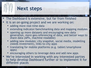 Next steps
• The Dashboard is extensive, but far from finished
• It is an on-going project and we are working on:
• adding more real-time data
• extending indicator/benchmarking data and mapping modules
• opening up more datasets and encouraging new data
generation, more geo-referencing of data, and better ways to
share data (APIs, machine-readable)
• adding new modules: city snapshot, social media, modelling
(needs investment), links to city apps
• translating for mobile platforms (e.g. tablet/smartphone
apps)
• encouraging others to leverage data and add new apps
• We’re interested in working with any interested parties
to help develop Dashboard further or to implement it for
different places
 