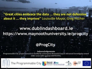 www.dublindashboard.ie
https://www.maynoothuniversity.ie/progcity
@ProgCity
Acknowledgements
Programmable City project research is funded by a European Research Council Advanced Investigator award
(ERC-2012-AdG-323636-SOFTCITY).
"Great cities embrace the data ... they are not defensive
about it ... they improve" Louisville Mayor, Greg Fischer
 