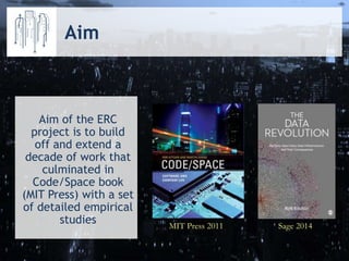 MIT Press 2011 Sage 2014
Aim of the ERC
project is to build
off and extend a
decade of work that
culminated in
Code/Space book
(MIT Press) with a set
of detailed empirical
studies
Aim
 