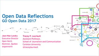 Open Data Reflections
GO Open Data 2017
Tracey P. Lauriault
Assistant Professor,
School of Journalism and Communication
Carleton University
@traceylauriault
Jean-Noe Landry
Executive Director
Open North
Montreal, Quebec
@opennorth
 