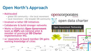 Open North’s Approach
• Multiscaled
• global OD community + the local movement
• local movement + the broader OD community
• Involved w/other OD initiatives
• Collaborate & build stronger networks
• Works w/Ontario's Open Government
team as OGPs sub-national pilot &
member of provincial OD Charter
implementation WG.
• w/ Associates & board member ON gains
working knowledge of cities
 