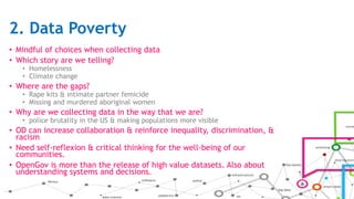 2. Data Poverty
• Mindful of choices when collecting data
• Which story are we telling?
• Homelessness
• Climate change
• Where are the gaps?
• Rape kits & intimate partner femicide
• Missing and murdered aboriginal women
• Why are we collecting data in the way that we are?
• police brutality in the US & making populations more visible
• OD can increase collaboration & reinforce inequality, discrimination, &
racism
• Need self-reflexion & critical thinking for the well-being of our
communities.
• OpenGov is more than the release of high value datasets. Also about
understanding systems and decisions.
 