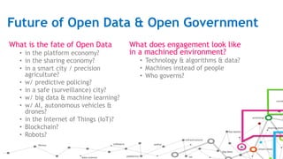 Future of Open Data & Open Government
What is the fate of Open Data
• in the platform economy?
• in the sharing economy?
• in a smart city / precision
agriculture?
• w/ predictive policing?
• in a safe (surveillance) city?
• w/ big data & machine learning?
• w/ AI, autonomous vehicles &
drones?
• in the Internet of Things (IoT)?
• Blockchain?
• Robots?
What does engagement look like
in a machined environment?
• Technology & algorithms & data?
• Machines instead of people
• Who governs?
 