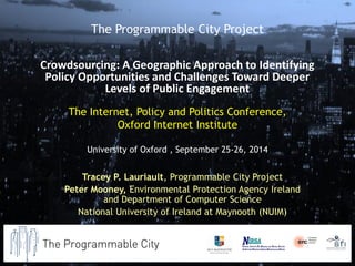 The Internet, Policy and Politics Conference, Oxford Internet Institute University of Oxford , September 25-26, 2014 
Tracey P. Lauriault, Programmable City Project 
Peter Mooney, Environmental Protection Agency Ireland and Department of Computer Science 
National University of Ireland at Maynooth (NUIM) 
The Programmable City Project 
Crowdsourcing: A Geographic Approach to Identifying Policy Opportunities and Challenges Toward Deeper Levels of Public Engagement  