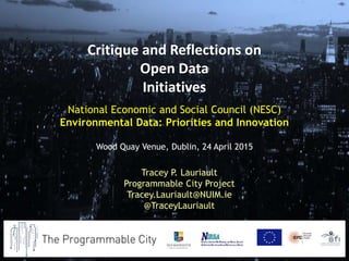 National Economic and Social Council (NESC)
Environmental Data: Priorities and Innovation
Wood Quay Venue, Dublin, 24 April 2015
Tracey P. Lauriault
Programmable City Project
Tracey.Lauriault@NUIM.ie
@TraceyLauriault
Critique and Reflections on
Open Data
Initiatives
 