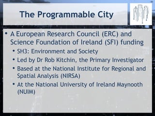The Programmable City
• A European Research Council (ERC) and
Science Foundation of Ireland (SFI) funding
• SH3: Environment and Society
• Led by Dr Rob Kitchin, the Primary Investigator
• Based at the National Institute for Regional and
Spatial Analysis (NIRSA)
• At the National University of Ireland Maynooth
(NUIM)
 