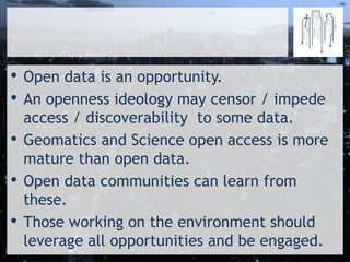 • Open data is an opportunity.
• An openness ideology may censor / impede
access / discoverability to some data.
• Geomatics and Science open access is more
mature than open data.
• Open data communities can learn from
these.
• Those working on the environment should
leverage all opportunities and be engaged.
 