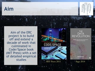 MIT Press 2011 Sage 2014
Aim of the ERC
project is to build
off and extend a
decade of work that
culminated in
Code/Space book
(MIT Press) with a set
of detailed empirical
studies
Aim
 