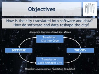 Objectives
How is the city translated into software and data?
How do software and data reshape the city?
Translation:
City into Code
Transduction:
Code Reshapes City
THE CITYSOFTWARE
Discourses, Practices, Knowledge, Models
Mediation, Augmentation, Facilitation, Regulation
 