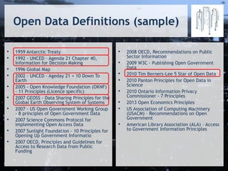 Open Data Definitions (sample)
• 1959 Antarctic Treaty
• 1992 - UNCED – Agenda 21 Chapter 40,
Information for Decision Making
• 1996 Global Map
• 2002 – UNCED – Ageday 21 + 10 Down To
Earth
• 2005 - Open Knowledge Foundation (OKNF)
- 11 Principles (Licence specific)
• 2007 GEOSS - Data Sharing Principles for the
Global Earth Observing System of Systems
• 2007 - US Open Government Working Group
- 8 principles of Open Government Data
• 2007 Science Commons Protocol for
Implementing Open Access Data
• 2007 Sunlight Foundation - 10 Principles for
Opening Up Government Informatio
• 2007 OECD, Principles and Guidelines for
Access to Research Data from Public
Funding
• 2008 OECD, Recommendations on Public
Sector Information
• 2009 W3C - Publishing Open Government
Data
• 2010 Tim Berners-Lee 5 Star of Open Data
• 2010 Panton Principles for Open Data in
Science
• 2010 Ontario Information Privacy
Commissioner - 7 Principles
• 2013 Open Economics Principles
• US Association of Computing Machinery
(USACM) – Recommendations on Open
Government
• American Library Association (ALA) – Access
to Government Information Principles
 