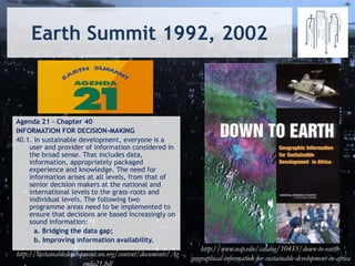 Earth Summit 1992, 2002
Agenda 21 – Chapter 40
INFORMATION FOR DECISION-MAKING
40.1. In sustainable development, everyone is a
user and provider of information considered in
the broad sense. That includes data,
information, appropriately packaged
experience and knowledge. The need for
information arises at all levels, from that of
senior decision makers at the national and
international levels to the grass-roots and
individual levels. The following two
programme areas need to be implemented to
ensure that decisions are based increasingly on
sound information:
a. Bridging the data gap;
b. Improving information availability.
http://www.nap.edu/catalog/10455/down-to-earth-
geographical-information-for-sustainable-development-in-africa
http://sustainabledevelopment.un.org/content/documents/Ag
enda21.pdf
 