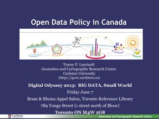 Open Data Policy in Canada
Tracey P. Lauriault
Geomatics and Cartographic Research Centre
Carleton University
(http://gcrc.carleton.ca)
Digital Odyssey 2013: BIG DATA, Small World
Friday June 7
Bram & Bluma Appel Salon, Toronto Reference Library
789 Yonge Street (1 street north of Bloor)
Toronto ON M4W 2G8
 