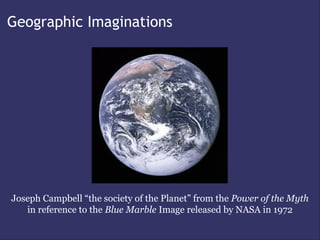 Geographic Imaginations




Joseph Campbell “the society of the Planet” from the Power of the Myth
   in reference to the Blue Marble Image released by NASA in 1972
 