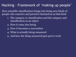 Hacking – Framework of ‘making up people’
How scientific classification brings into being new kinds of
people who conceive and perceive themselves as that kind
    1. The category or classification and the category and
       classification as an object
    2. How it came into being
    3. How it becomes a convention
    4. What is actually being measured
    5. And how the thing measured gets put to work
 