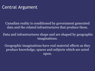 Central Argument


 Canadian reality is conditioned by government generated
  data and the related infrastructures that produce them.

Data and infrastructures shape and are shaped by geographic
                       imaginations.

 Geographic imaginations have real material effects as they
  produce knowledge, spaces and subjects which are acted
                         upon.
 