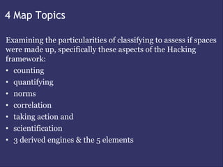 4 Map Topics

Examining the particularities of classifying to assess if spaces
were made up, specifically these aspects of the Hacking
framework:
• counting
• quantifying
• norms
• correlation
• taking action and
• scientification
• 3 derived engines & the 5 elements
 
