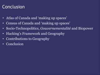 Conclusion

•   Atlas of Canada and ‘making up spaces’
•   Census of Canada and ‘making up spaces’
•   Socio-Technopolitics, Gouvernementalité and Biopower
•   Hacking’s Framework and Geography
•   Contributions to Geography
•   Conclusion
 