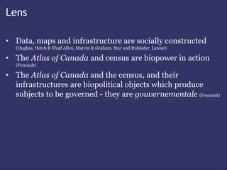 Lens

• Data, maps and infrastructure are socially constructed
  (Hughes, Hetch & Thad Allen, Marvin & Graham, Star and Ruhleder, Latour)

• The Atlas of Canada and census are biopower in action
  (Foucault)

• The Atlas of Canada and the census, and their
  infrastructures are biopolitical objects which produce
  subjects to be governed - they are gouvernementale (Foucault)
 